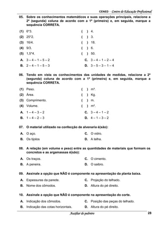 CENED – Centro de Educação Profissional
Auxiliar de pedreiro 28
05. Sobre os conhecimentos matemáticos e suas operações principais, relacione a
2ª (segunda) coluna de acordo com a 1ª (primeira) e, em seguida, marque a
sequência CORRETA.
(1) 6*3. ( ) 4.
(2) 25*2. ( ) 3.
(3) 16/4. ( ) 18.
(4) 9/3. ( ) 6.
(5) 1,5*4. ( ) 50.
A. 3 – 4 – 1 – 5 – 2 C. 3 – 4 – 1 – 2 – 4
B. 2 – 4 – 1 – 5 – 3 D. 3 – 5 – 3 – 1 – 4
06. Tendo em vista os conhecimentos das unidades de medidas, relacione a 2ª
(segunda) coluna de acordo com a 1ª (primeira) e, em seguida, marque a
sequência CORRETA.
(1) Peso. ( ) m³.
(2) Área. ( ) Kg.
(3) Comprimento. ( ) m.
(4) Volume. ( ) m².
A. 1 – 4 – 3 – 2 C. 3 – 4 – 1 – 2
B. 1 – 4 – 2 – 3 D. 4 – 1 – 3 – 2
07. O material utilizado na confecção de alvenaria é(são):
A. O aço. C. O vidro.
B. Os tijolos D. A telha.
08. A relação (em volume e peso) entre as quantidades de materiais que formam os
concretos e as argamassas é(são):
A. Os traços. C. O cimento.
B. A peneira. D. O saibro.
09. Assinale a opção que NÃO é componente na apresentação da planta baixa.
A. Espessuras da parede. C. Projeção do telhado.
B. Nome dos cômodos. D. Altura do pé direito.
10. Assinale a opção que NÃO é componente na apresentação do corte.
A. Indicação dos cômodos. C. Posição das peças do telhado.
B. Indicação das cotas horizontais. D. Altura do pé direito.
 