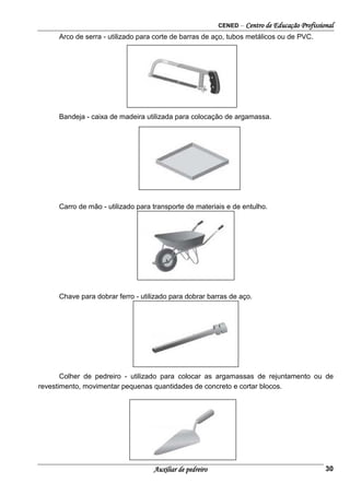 CENED – Centro de Educação Profissional
Auxiliar de pedreiro 30
Arco de serra - utilizado para corte de barras de aço, tubos metálicos ou de PVC.
Bandeja - caixa de madeira utilizada para colocação de argamassa.
Carro de mão - utilizado para transporte de materiais e de entulho.
Chave para dobrar ferro - utilizado para dobrar barras de aço.
Colher de pedreiro - utilizado para colocar as argamassas de rejuntamento ou de
revestimento, movimentar pequenas quantidades de concreto e cortar blocos.
 