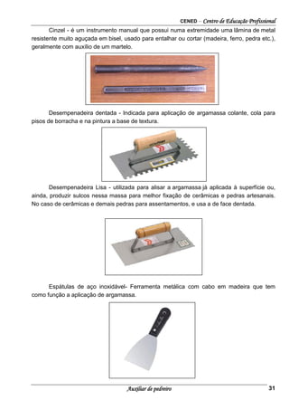 CENED – Centro de Educação Profissional
Auxiliar de pedreiro 31
Cinzel - é um instrumento manual que possui numa extremidade uma lâmina de metal
resistente muito aguçada em bisel, usado para entalhar ou cortar (madeira, ferro, pedra etc.),
geralmente com auxílio de um martelo.
Desempenadeira dentada - Indicada para aplicação de argamassa colante, cola para
pisos de borracha e na pintura a base de textura.
Desempenadeira Lisa - utilizada para alisar a argamassa já aplicada à superfície ou,
ainda, produzir sulcos nessa massa para melhor fixação de cerâmicas e pedras artesanais.
No caso de cerâmicas e demais pedras para assentamentos, e usa a de face dentada.
Espátulas de aço inoxidável- Ferramenta metálica com cabo em madeira que tem
como função a aplicação de argamassa.
 