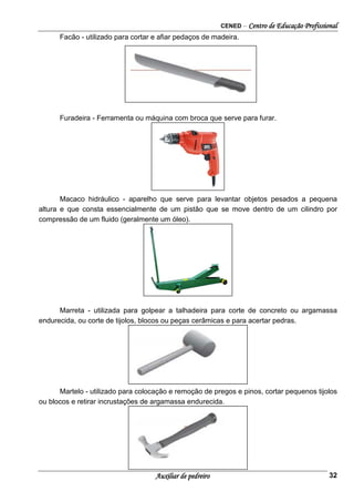 CENED – Centro de Educação Profissional
Auxiliar de pedreiro 32
Facão - utilizado para cortar e afiar pedaços de madeira.
Furadeira - Ferramenta ou máquina com broca que serve para furar.
Macaco hidráulico - aparelho que serve para levantar objetos pesados a pequena
altura e que consta essencialmente de um pistão que se move dentro de um cilindro por
compressão de um fluido (geralmente um óleo).
Marreta - utilizada para golpear a talhadeira para corte de concreto ou argamassa
endurecida, ou corte de tijolos, blocos ou peças cerâmicas e para acertar pedras.
Martelo - utilizado para colocação e remoção de pregos e pinos, cortar pequenos tijolos
ou blocos e retirar incrustações de argamassa endurecida.
 
