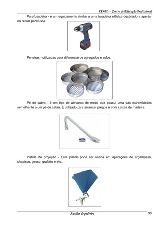 CENED – Centro de Educação Profissional
Auxiliar de pedreiro 33
Parafusadeira - é um equipamento similar a uma furadeira elétrica destinado a apertar
ou retirar parafusos.
Peneiras - utilizadas para diferenciar os agregados e solos.
Pé de cabra - é um tipo de alavanca de metal que possui uma das extremidades
semelhante a um pé de cabra. É utilizado para arrancar pregos e abrir caixas de madeira.
Pistola de projeção - Esta pistola pode ser usada em aplicações de argamassa,
chapisco, gesso, grafiato e etc..
 