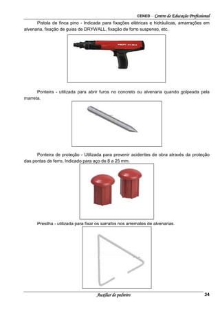 CENED – Centro de Educação Profissional
Auxiliar de pedreiro 34
Pistola de finca pino - Indicada para fixações elétricas e hidráulicas, amarrações em
alvenaria, fixação de guias de DRYWALL, fixação de forro suspenso, etc.
Ponteira - utilizada para abrir furos no concreto ou alvenaria quando golpeada pela
marreta.
Ponteira de proteção - Utilizada para prevenir acidentes de obra através da proteção
das pontas de ferro, Indicado para aço de 8 a 25 mm.
Presilha - utilizada para fixar os sarrafos nos arremates de alvenarias.
 