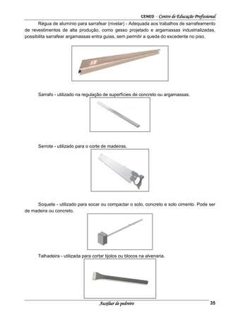 CENED – Centro de Educação Profissional
Auxiliar de pedreiro 35
Régua de alumínio para sarrafear (nivelar) - Adequada aos trabalhos de sarrafeamento
de revestimentos de alta produção, como gesso projetado e argamassas industrializadas,
possibilita sarrafear argamassas entra guias, sem permitir a queda do excedente no piso.
Sarrafo - utilizado na regulação de superfícies de concreto ou argamassas.
Serrote - utilizado para o corte de madeiras.
Soquete - utilizado para socar ou compactar o solo, concreto e solo cimento. Pode ser
de madeira ou concreto.
Talhadeira - utilizada para cortar tijolos ou blocos na alvenaria.
 