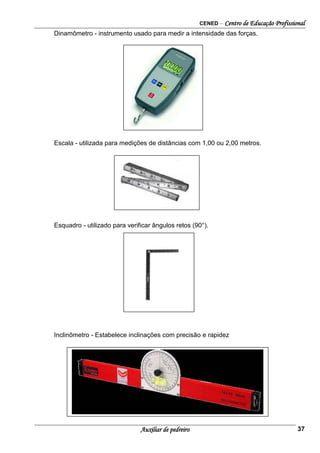 CENED – Centro de Educação Profissional
Auxiliar de pedreiro 37
Dinamômetro - instrumento usado para medir a intensidade das forças.
Escala - utilizada para medições de distâncias com 1,00 ou 2,00 metros.
Esquadro - utilizado para verificar ângulos retos (90°).
Inclinômetro - Estabelece inclinações com precisão e rapidez
 