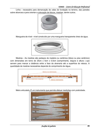 CENED – Centro de Educação Profissional
Auxiliar de pedreiro 38
Linha - necessário para demarcação de valas de fundação no terreno, das paredes
sobre alicerces e para orientar a colocação de blocos, mestras, dentre outros.
Mangueira de nível - nível construído por uma mangueira transparente cheio de água.
Mestras - As mestras são pedaços de madeira ou cerâmica (bloco ou piso cerâmico)
com dimensões em torno de 25cm x 5cm x 0,5cm (comprimento, largura e altura ) que
servem para marcar a distância entre a face da alvenaria até a superfície do reboco. A
quantidade de mestras necessárias depende do comprimento da régua.
Metro articulado- É um instrumento que permite efetuar medições com praticidade.
 