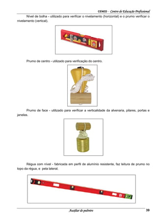 CENED – Centro de Educação Profissional
Auxiliar de pedreiro 39
Nível de bolha - utilizado para verificar o nivelamento (horizontal) e o prumo verificar o
nivelamento (vertical).
Prumo de centro - utilizado para verificação do centro.
Prumo de face - utilizado para verificar a verticalidade da alvenaria, pilares, portas e
janelas.
Régua com nível - fabricada em perfil de alumínio resistente, faz leitura de prumo no
topo da régua, e pela lateral.
 