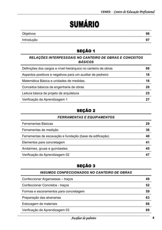 CENED – Centro de Educação Profissional
Auxiliar de pedreiro 4
Objetivos 06
Introdução 07
SEÇÃO 1
RELAÇÕES INTERPESSOAIS NO CANTEIRO DE OBRAS E CONCEITOS
BÁSICOS
Definições dos cargos e nível hierárquico no canteiro de obras 08
Aspectos positivos e negativos para um auxiliar de pedreiro 16
Matemática Básica e unidades de medidas. 16
Conceitos básicos de engenharia de obras 20
Leitura básica de projeto de arquitetura 25
Verificação da Aprendizagem 1 27
SEÇÃO 2
FERRAMENTAS E EQUIPAMENTOS
Ferramentas Básicas 29
Ferramentas de medição 36
Ferramentas de escavação e fundação (base da edificação) 40
Elementos para concretagem 41
Andaimes, gruas e guindastes 45
Verificação da Aprendizagem 02 47
SEÇÃO 3
INSUMOS CONFECCIONADOS NO CANTEIRO DE OBRAS
Confeccionar Argamassas – traços 49
Confeccionar Concretos - traços 52
Formas e escoramentos para concretagem 59
Preparação das alvenarias 63
Estocagem de materiais 66
Verificação de Aprendizagem 03 69
 