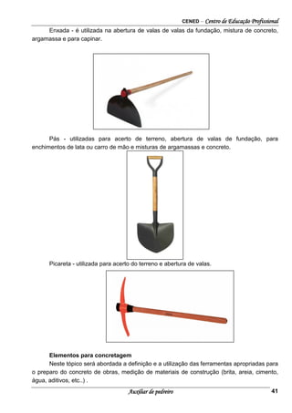 CENED – Centro de Educação Profissional
Auxiliar de pedreiro 41
Enxada - é utilizada na abertura de valas de valas da fundação, mistura de concreto,
argamassa e para capinar.
Pás - utilizadas para acerto de terreno, abertura de valas de fundação, para
enchimentos de lata ou carro de mão e misturas de argamassas e concreto.
Picareta - utilizada para acerto do terreno e abertura de valas.
Elementos para concretagem
Neste tópico será abordada a definição e a utilização das ferramentas apropriadas para
o preparo do concreto de obras, medição de materiais de construção (brita, areia, cimento,
água, aditivos, etc..) .
 
