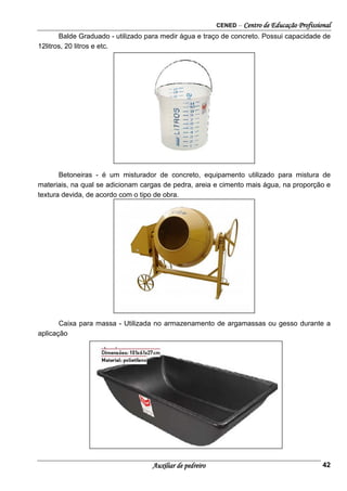CENED – Centro de Educação Profissional
Auxiliar de pedreiro 42
Balde Graduado - utilizado para medir água e traço de concreto. Possui capacidade de
12litros, 20 litros e etc.
Betoneiras - é um misturador de concreto, equipamento utilizado para mistura de
materiais, na qual se adicionam cargas de pedra, areia e cimento mais água, na proporção e
textura devida, de acordo com o tipo de obra.
Caixa para massa - Utilizada no armazenamento de argamassas ou gesso durante a
aplicação
 
