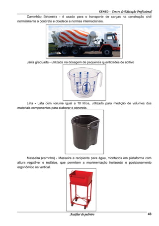 CENED – Centro de Educação Profissional
Auxiliar de pedreiro 43
Caminhão Betoneira - é usado para o transporte de cargas na construção civil
normalmente o concreto e obedece a normas internacionais.
Jarra graduada - utilizada na dosagem de pequenas quantidades de aditivo
Lata - Lata com volume igual a 18 litros, utilizada para medição de volumes dos
materiais componentes para elaborar o concreto.
Masseira (carrinho) - Masseira e recipiente para água, montados em plataforma com
altura regulável e rodízios, que permitem a movimentação horizontal e posicionamento
ergonômico na vertical.
 