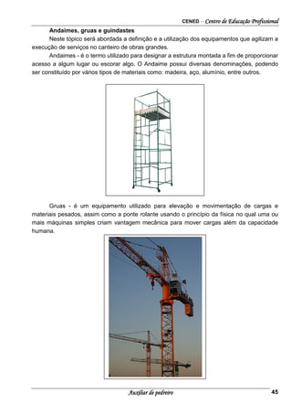 CENED – Centro de Educação Profissional
Auxiliar de pedreiro 45
Andaimes, gruas e guindastes
Neste tópico será abordada a definição e a utilização dos equipamentos que agilizam a
execução de serviços no canteiro de obras grandes.
Andaimes - é o termo utilizado para designar a estrutura montada a fim de proporcionar
acesso a algum lugar ou escorar algo. O Andaime possui diversas denominações, podendo
ser constituído por vários tipos de materiais como: madeira, aço, alumínio, entre outros.
Gruas - é um equipamento utilizado para elevação e movimentação de cargas e
materiais pesados, assim como a ponte rolante usando o princípio da física no qual uma ou
mais máquinas simples criam vantagem mecânica para mover cargas além da capacidade
humana.
 