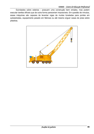 CENED – Centro de Educação Profissional
Auxiliar de pedreiro 46
Guindastes sobre esteiras - possuem uma construção bem simples, mas podem
executar tarefas difíceis que de outra forma pareceriam impossíveis. Em questão de minutos,
essas máquinas são capazes de levantar vigas de muitas toneladas para pontes em
autoestradas, equipamento pesado em fábricas ou até mesmo erguer casas de praia sobre
pilastras.
 