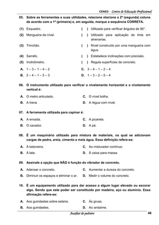 CENED – Centro de Educação Profissional
Auxiliar de pedreiro 48
05. Sobre as ferramentas e suas utilidades, relacione elacione a 2ª (segunda) coluna
de acordo com a 1ª (primeira) e, em seguida, marque a sequência CORRETA.
(1) Esquadro. ( ) Utilizado para verificar ângulos de 90°.
(2) Mangueira de nível. ( ) Utilizado para aplicação de tinta em
alvenarias.
(3) Trinchão. ( ) Nível construído por uma mangueira com
água.
(4) Sarrafo. ( ) Estabelece inclinações com precisão.
(5) Inclinômetro. ( ) Regula superfícies de concreto.
A. 1 – 3 – 1 – 4 – 2 C. 3 – 4 – 1 – 2 – 4
B. 2 – 4 – 1 – 5 – 3 D. 1 – 3 – 2 – 5 – 4
06. O instrumento utilizado para verificar o nivelamento horizontal e o nivelamento
vertical é:
A. O metro articulado. C. O nível bolha.
B. A trena. D. A régua com nível.
07. A ferramenta utilizada para capinar é:
A. A enxada. C. A picareta.
B. O cavador. D. A pá.
08. É um maquinário utilizado para mistura de materiais, na qual se adicionam
cargas de pedra, areia, cimento e mais água. Essa definição refere-se:
A. À betoneira. C. Ao misturador contínuo.
B. À lata. D. À caixa para massa.
09. Assinale a opção que NÃO é função do vibrador de concreto.
A. Adensar o concreto. C. Aumentar a dureza do concreto.
B. Diminuir os espaços e eliminar o ar. D. Medir o volume do concreto.
10. É um equipamento utilizado para dar acesso a algum lugar elevado ou escorar
algo. Sendo que este poder ser constituído por madeira, aço ou alumínio. Essa
afirmação refere-se:
A. Aos guindastes sobre esteira. C. Às gruas.
B. Aos guindastes. D. Ao andaime.
 