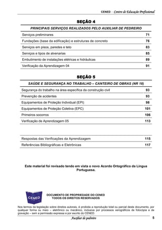 CENED – Centro de Educação Profissional
Auxiliar de pedreiro 5
SEÇÃO 4
PRINCIPAIS SERVIÇOS REALIZADOS PELO AUXILIAR DE PEDREIRO
Serviços preliminares 71
Fundações (base da edificação) e estruturas de concreto 76
Serviços em pisos, paredes e teto 83
Serviços e tipos de alvenarias 85
Embutimento de instalações elétricas e hidráulicas 89
Verificação da Aprendizagem 04 91
SEÇÃO 5
SAÚDE E SEGURANÇA NO TRABALHO – CANTEIRO DE OBRAS (NR 18)
Segurança do trabalho na área específica da construção civil 93
Prevenção de acidentes 93
Equipamentos de Proteção Individual (EPI) 98
Equipamentos de Proteção Coletiva (EPC) 101
Primeiros socorros 106
Verificação de Aprendizagem 05 113
Respostas das Verificações da Aprendizagem 115
Referências Bibliográficas e Eletrônicas 117
Este material foi revisado tendo em vista o novo Acordo Ortográfico da Língua
Portuguesa.
DOCUMENTO DE PROPRIEDADE DO CENED
TODOS OS DIREITOS RESERVADOS
Nos termos da legislação sobre direitos autorais, é proibida a reprodução total ou parcial deste documento, por
qualquer forma ou meio – eletrônico ou mecânico, inclusive por processos xerográficos de fotocópia e de
gravação – sem a permissão expressa e por escrito do CENED.
 