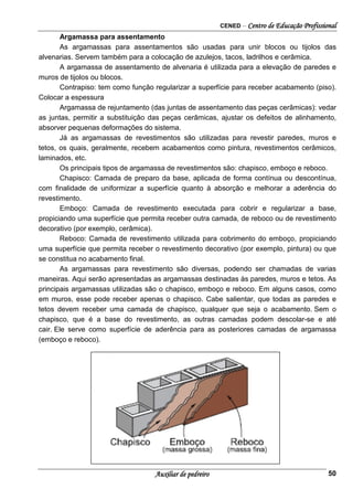 CENED – Centro de Educação Profissional
Auxiliar de pedreiro 50
Argamassa para assentamento
As argamassas para assentamentos são usadas para unir blocos ou tijolos das
alvenarias. Servem também para a colocação de azulejos, tacos, ladrilhos e cerâmica.
A argamassa de assentamento de alvenaria é utilizada para a elevação de paredes e
muros de tijolos ou blocos.
Contrapiso: tem como função regularizar a superfície para receber acabamento (piso).
Colocar a espessura
Argamassa de rejuntamento (das juntas de assentamento das peças cerâmicas): vedar
as juntas, permitir a substituição das peças cerâmicas, ajustar os defeitos de alinhamento,
absorver pequenas deformações do sistema.
Já as argamassas de revestimentos são utilizadas para revestir paredes, muros e
tetos, os quais, geralmente, recebem acabamentos como pintura, revestimentos cerâmicos,
laminados, etc.
Os principais tipos de argamassa de revestimentos são: chapisco, emboço e reboco.
Chapisco: Camada de preparo da base, aplicada de forma contínua ou descontínua,
com finalidade de uniformizar a superfície quanto à absorção e melhorar a aderência do
revestimento.
Emboço: Camada de revestimento executada para cobrir e regularizar a base,
propiciando uma superfície que permita receber outra camada, de reboco ou de revestimento
decorativo (por exemplo, cerâmica).
Reboco: Camada de revestimento utilizada para cobrimento do emboço, propiciando
uma superfície que permita receber o revestimento decorativo (por exemplo, pintura) ou que
se constitua no acabamento final.
As argamassas para revestimento são diversas, podendo ser chamadas de varias
maneiras. Aqui serão apresentadas as argamassas destinadas às paredes, muros e tetos. As
principais argamassas utilizadas são o chapisco, emboço e reboco. Em alguns casos, como
em muros, esse pode receber apenas o chapisco. Cabe salientar, que todas as paredes e
tetos devem receber uma camada de chapisco, qualquer que seja o acabamento. Sem o
chapisco, que é a base do revestimento, as outras camadas podem descolar-se e até
cair. Ele serve como superfície de aderência para as posteriores camadas de argamassa
(emboço e reboco).
 