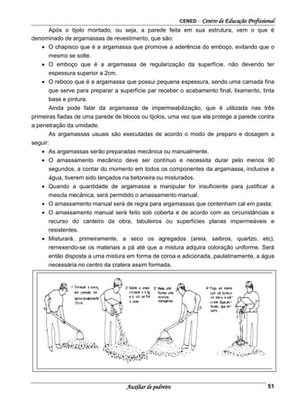 CENED – Centro de Educação Profissional
Auxiliar de pedreiro 51
Após o tijolo montado, ou seja, a parede feita em sua estrutura, vem o que é
denominado de argamassas de revestimento, que são:
• O chapisco que é a argamassa que promove a aderência do emboço, evitando que o
mesmo se solte.
• O emboço que é a argamassa de regularização da superfície, não devendo ter
espessura superior a 2cm.
• O reboco que é a argamassa que possui pequena espessura, sendo uma camada fina
que serve para preparar a superfície par receber o acabamento final, lixamento, tinta
base e pintura.
Ainda pode falar da argamassa de impermeabilização, que é utilizada nas três
primeiras fiadas de uma parede de blocos ou tijolos, uma vez que ela protege a parede contra
a penetração da umidade.
As argamassas usuais são executadas de acordo o modo de preparo e dosagem a
seguir:
• As argamassas serão preparadas mecânica ou manualmente.
• O amassamento mecânico deve ser contínuo e necessita durar pelo menos 90
segundos, a contar do momento em todos os componentes da argamassa, inclusive a
água, tiverem sido lançados na betoneira ou misturados.
• Quando a quantidade de argamassa a manipular for insuficiente para justificar a
mescla mecânica, será permitido o amassamento manual.
• O amassamento manual será de regra para argamassas que contenham cal em pasta;
• O amassamento manual será feito sob coberta e de acordo com as circunstâncias e
recurso do canteiro da obra, tabuleiros ou superfícies planas impermeáveis e
resistentes.
• Misturará, primeiramente, a seco os agregados (areia, saibros, quartzo, etc),
remexendo-se os materiais a pá até que a mistura adquira coloração uniforme. Será
então disposta a uma mistura em forma de coroa e adicionada, paulatinamente, a água
necessária no centro da cratera assim formada.
 