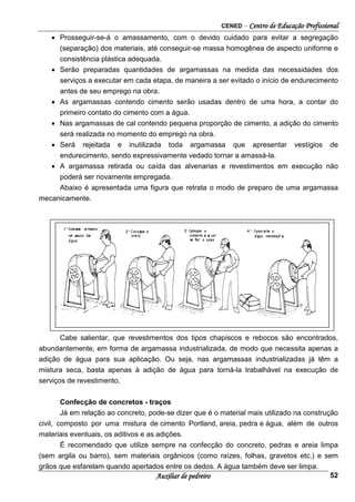 CENED – Centro de Educação Profissional
Auxiliar de pedreiro 52
• Prosseguir-se-á o amassamento, com o devido cuidado para evitar a segregação
(separação) dos materiais, até conseguir-se massa homogênea de aspecto uniforme e
consistência plástica adequada.
• Serão preparadas quantidades de argamassas na medida das necessidades dos
serviços a executar em cada etapa, de maneira a ser evitado o início de endurecimento
antes de seu emprego na obra.
• As argamassas contendo cimento serão usadas dentro de uma hora, a contar do
primeiro contato do cimento com a água.
• Nas argamassas de cal contendo pequena proporção de cimento, a adição do cimento
será realizada no momento do emprego na obra.
• Será rejeitada e inutilizada toda argamassa que apresentar vestígios de
endurecimento, sendo expressivamente vedado tornar a amassá-la.
• A argamassa retirada ou caída das alvenarias e revestimentos em execução não
poderá ser novamente empregada.
Abaixo é apresentada uma figura que retrata o modo de preparo de uma argamassa
mecanicamente.
Cabe salientar, que revestimentos dos tipos chapiscos e rebocos são encontrados,
abundantemente, em forma de argamassa industrializada, de modo que necessita apenas a
adição de água para sua aplicação. Ou seja, nas argamassas industrializadas já têm a
mistura seca, basta apenas à adição de água para torná-la trabalhável na execução de
serviços de revestimento.
Confecção de concretos - traços
Já em relação ao concreto, pode-se dizer que é o material mais utilizado na construção
civil, composto por uma mistura de cimento Portland, areia, pedra e água, além de outros
materiais eventuais, os aditivos e as adições.
É recomendado que utilize sempre na confecção do concreto, pedras e areia limpa
(sem argila ou barro), sem materiais orgânicos (como raízes, folhas, gravetos etc.) e sem
grãos que esfarelam quando apertados entre os dedos. A água também deve ser limpa.
 