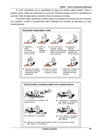 CENED – Centro de Educação Profissional
Auxiliar de pedreiro 53
É muito importante que a quantidade de água da mistura esteja correta. Tanto o
excesso como a falta são prejudiciais ao concreto. Excesso de água diminui a resistência do
concreto. Falta de água deixa o concreto cheio de buracos ou brocas.
A primeira Figura apresenta o roteiro básico no preparo de concreto de forma manual.
Já a posterior mostra o procedimento para confecção do concreto na betoneira, ou seja,
mecanicamente.
 