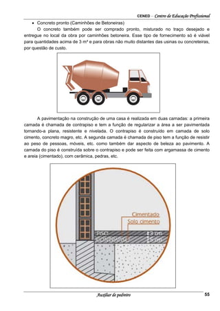 CENED – Centro de Educação Profissional
Auxiliar de pedreiro 55
• Concreto pronto (Caminhões de Betoneiras)
O concreto também pode ser comprado pronto, misturado no traço desejado e
entregue no local da obra por caminhões betoneira. Esse tipo de fornecimento só é viável
para quantidades acima de 3 m³ e para obras não muito distantes das usinas ou concreteiras,
por questão de custo.
A pavimentação na construção de uma casa é realizada em duas camadas: a primeira
camada é chamada de contrapiso e tem a função de regularizar a área a ser pavimentada
tornando-a plana, resistente e nivelada. O contrapiso é construído em camada de solo
cimento, concreto magro, etc. A segunda camada é chamada de piso tem a função de resistir
ao peso de pessoas, móveis, etc. como também dar aspecto de beleza ao pavimento. A
camada do piso é construída sobre o contrapiso e pode ser feita com argamassa de cimento
e areia (cimentado), com cerâmica, pedras, etc.
 