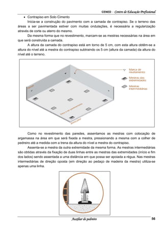 CENED – Centro de Educação Profissional
Auxiliar de pedreiro 56
• Contrapiso em Solo Cimento
Inicia-se a construção do pavimento com a camada de contrapiso. Se o terreno das
áreas a ser pavimentada estiver com muitas ondulações, é necessária a regularização
através de corte ou aterro do mesmo.
Da mesma forma que no revestimento, marcam-se as mestras necessárias na área em
que será construída a camada.
A altura da camada do contrapiso está em torno de 5 cm, com esta altura obtêm-se a
altura do nível até a mestra do contrapiso subtraindo os 5 cm (altura da camada) da altura do
nível até o terreno.
Como no revestimento das paredes, assentamos as mestras com colocação de
argamassa na área em que será fixada a mestra, pressionando a mesma com a colher de
pedreiro até a medida com a trena da altura do nível a mestra do contrapiso.
Assenta-se a mestra da outra extremidade da mesma forma. As mestras intermediárias
são obtidas através da fixação de duas linhas entre as mestras das extremidades (início e fim
dos lados) sendo assentada a uma distância em que possa ser apoiada a régua. Nas mestras
intermediárias de direção oposta (em direção ao pedaço de madeira da mestra) utiliza-se
apenas uma linha.
 