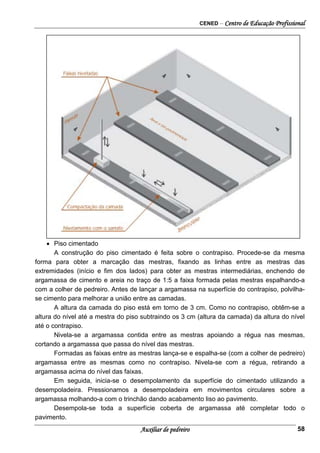 CENED – Centro de Educação Profissional
Auxiliar de pedreiro 58
•
•
•
• Piso cimentado
A construção do piso cimentado é feita sobre o contrapiso. Procede-se da mesma
forma para obter a marcação das mestras, fixando as linhas entre as mestras das
extremidades (início e fim dos lados) para obter as mestras intermediárias, enchendo de
argamassa de cimento e areia no traço de 1:5 a faixa formada pelas mestras espalhando-a
com a colher de pedreiro. Antes de lançar a argamassa na superfície do contrapiso, polvilha-
se cimento para melhorar a união entre as camadas.
A altura da camada do piso está em torno de 3 cm. Como no contrapiso, obtêm-se a
altura do nível até a mestra do piso subtraindo os 3 cm (altura da camada) da altura do nível
até o contrapiso.
Nivela-se a argamassa contida entre as mestras apoiando a régua nas mesmas,
cortando a argamassa que passa do nível das mestras.
Formadas as faixas entre as mestras lança-se e espalha-se (com a colher de pedreiro)
argamassa entre as mesmas como no contrapiso. Nivela-se com a régua, retirando a
argamassa acima do nível das faixas.
Em seguida, inicia-se o desempolamento da superfície do cimentado utilizando a
desempoladeira. Pressionamos a desempoladeira em movimentos circulares sobre a
argamassa molhando-a com o trinchão dando acabamento liso ao pavimento.
Desempola-se toda a superfície coberta de argamassa até completar todo o
pavimento.
 