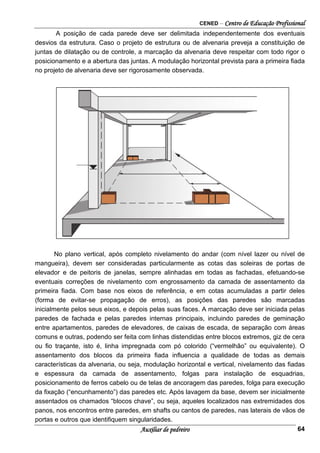 CENED – Centro de Educação Profissional
Auxiliar de pedreiro 64
A posição de cada parede deve ser delimitada independentemente dos eventuais
desvios da estrutura. Caso o projeto de estrutura ou de alvenaria preveja a constituição de
juntas de dilatação ou de controle, a marcação da alvenaria deve respeitar com todo rigor o
posicionamento e a abertura das juntas. A modulação horizontal prevista para a primeira ﬁada
no projeto de alvenaria deve ser rigorosamente observada.
No plano vertical, após completo nivelamento do andar (com nível lazer ou nível de
mangueira), devem ser consideradas particularmente as cotas das soleiras de portas de
elevador e de peitoris de janelas, sempre alinhadas em todas as fachadas, efetuando-se
eventuais correções de nivelamento com engrossamento da camada de assentamento da
primeira fiada. Com base nos eixos de referência, e em cotas acumuladas a partir deles
(forma de evitar-se propagação de erros), as posições das paredes são marcadas
inicialmente pelos seus eixos, e depois pelas suas faces. A marcação deve ser iniciada pelas
paredes de fachada e pelas paredes internas principais, incluindo paredes de geminação
entre apartamentos, paredes de elevadores, de caixas de escada, de separação com áreas
comuns e outras, podendo ser feita com linhas distendidas entre blocos extremos, giz de cera
ou ﬁo traçante, isto é, linha impregnada com pó colorido (“vermelhão” ou equivalente). O
assentamento dos blocos da primeira ﬁada inﬂuencia a qualidade de todas as demais
características da alvenaria, ou seja, modulação horizontal e vertical, nivelamento das ﬁadas
e espessura da camada de assentamento, folgas para instalação de esquadrias,
posicionamento de ferros cabelo ou de telas de ancoragem das paredes, folga para execução
da ﬁxação (“encunhamento”) das paredes etc. Após lavagem da base, devem ser inicialmente
assentados os chamados “blocos chave”, ou seja, aqueles localizados nas extremidades dos
panos, nos encontros entre paredes, em shafts ou cantos de paredes, nas laterais de vãos de
portas e outros que identiﬁquem singularidades.
 