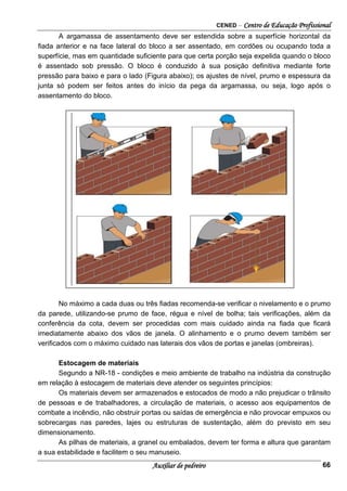 CENED – Centro de Educação Profissional
Auxiliar de pedreiro 66
A argamassa de assentamento deve ser estendida sobre a superfície horizontal da
ﬁada anterior e na face lateral do bloco a ser assentado, em cordões ou ocupando toda a
superfície, mas em quantidade suﬁciente para que certa porção seja expelida quando o bloco
é assentado sob pressão. O bloco é conduzido à sua posição deﬁnitiva mediante forte
pressão para baixo e para o lado (Figura abaixo); os ajustes de nível, prumo e espessura da
junta só podem ser feitos antes do início da pega da argamassa, ou seja, logo após o
assentamento do bloco.
No máximo a cada duas ou três ﬁadas recomenda-se veriﬁcar o nivelamento e o prumo
da parede, utilizando-se prumo de face, régua e nível de bolha; tais veriﬁcações, além da
conferência da cota, devem ser procedidas com mais cuidado ainda na ﬁada que ﬁcará
imediatamente abaixo dos vãos de janela. O alinhamento e o prumo devem também ser
veriﬁcados com o máximo cuidado nas laterais dos vãos de portas e janelas (ombreiras).
Estocagem de materiais
Segundo a NR-18 - condições e meio ambiente de trabalho na indústria da construção
em relação à estocagem de materiais deve atender os seguintes princípios:
Os materiais devem ser armazenados e estocados de modo a não prejudicar o trânsito
de pessoas e de trabalhadores, a circulação de materiais, o acesso aos equipamentos de
combate a incêndio, não obstruir portas ou saídas de emergência e não provocar empuxos ou
sobrecargas nas paredes, lajes ou estruturas de sustentação, além do previsto em seu
dimensionamento.
As pilhas de materiais, a granel ou embalados, devem ter forma e altura que garantam
a sua estabilidade e facilitem o seu manuseio.
 