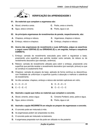 CENED – Centro de Educação Profissional
Auxiliar de pedreiro 69
VERIFICAÇÃO DA APRENDIZAGEM 3
01. Os materiais que compõem a argamassa são:
A. Álcool, cimento e areia. C. Pedra, areia e cimento.
B. Água, areia e cimento. D. Pedra, água e cal.
02. As principais argamassas de revestimentos de parede, respectivamente, são:
A. Chapisco, emboço e reboco. C. Argamassa, chapisco e reboco.
B. Emboço, reboco e chapisco. D. Emboço, chapisco e reboco.
03. Acerca das argamassas de revestimento e suas definições, julgue as assertivas
a seguir como CERTAS (C) ou ERRADAS (E) e, em seguida, marque a sequência
CORRETA.
I. Emboço: camada de revestimento executada para cobrir e regularizar a base,
propiciando uma superfície que permita receber outra camada, de reboco ou de
revestimento decorativo (por exemplo, cerâmica).
II. Reboco: camada de revestimento utilizada para cobrir o emboço, propiciando uma
superfície que permita receber o revestimento decorativo (por exemplo, pintura) ou que
se constitua no acabamento final.
III. Chapisco: camada de preparo da base, aplicada de forma contínua ou descontínua,
com finalidade de uniformizar a superfície quanto à absorção e melhorar a aderência
do revestimento.
IV. As três camadas: chapisco, emboço e reboco são também aplicáveis em vidro.
A. C – C – C – E C. E – E – E – C
B. C – C – E – C D. C – C – C – C
04. Assinale a opção que indica os materiais que compõem o concreto.
A. Álcool, cimento, areia e água C. Cimento Portland, areia, pedra e água.
B. Água, areia e cimento. D. Pedra, água e cal.
05. Assinale a opção INCORRETA em relação ao preparo de argamassas e concreto.
A. O concreto pode ser misturado à mão.
B. As argamassas podem ser preparadas na obra.
C. O concreto pode ser misturado na betoneira.
D. A argamassa preparada num dia pode ser utilizada no dia posterior.
 