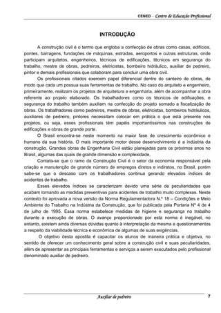 CENED – Centro de Educação Profissional
Auxiliar de pedreiro 7
INTRODUÇÃO
A construção civil é o termo que engloba a confecção de obras como casas, edifícios,
pontes, barragens, fundações de máquinas, estradas, aeroportos e outras estruturas, onde
participam arquitetos, engenheiros, técnicos de edificações, técnicos em segurança do
trabalho, mestre de obras, pedreiros, eletricistas, bombeiro hidráulico, auxiliar de pedreiro,
pintor e demais profissionais que colaboram para concluir uma obra civil.
Os profissionais citados exercem papel diferencial dentro do canteiro de obras, de
modo que cada um possua suas ferramentas de trabalho. No caso do arquiteto e engenheiro,
primeiramente, realizam os projetos de arquitetura e engenharia, além de acompanhar a obra
referente ao projeto elaborado. Os trabalhadores como os técnicos de edificações, e
segurança do trabalho também auxiliam na confecção do projeto somado a fiscalização de
obras. Os trabalhadores como pedreiros, mestre de obras, eletricistas, bombeiros hidráulicos,
auxiliares de pedreiro, pintores necessitam colocar em prática o que está presente nos
projetos, ou seja, esses profissionais têm papéis importantíssimos nas construções de
edificações e obras de grande porte.
O Brasil encontra-se neste momento na maior fase de crescimento econômico e
humano da sua história. O mais importante motor desse desenvolvimento é a indústria da
construção. Grandes obras de Engenharia Civil estão planejadas para os próximos anos no
Brasil, algumas das quais de grande dimensão e complexidade.
Contata-se que o ramo da Construção Civil é o setor da economia responsável pela
criação e manutenção de grande número de empregos diretos e indiretos, no Brasil, porém
sabe-se que o descaso com os trabalhadores continua gerando elevados índices de
acidentes de trabalho.
Esses elevados índices se caracterizam devido uma série de peculiaridades que
acabam tornando as medidas preventivas para acidentes de trabalho muito complexas. Neste
contexto foi aprovada a nova versão da Norma Regulamentadora N.º 18 – Condições e Meio
Ambiente do Trabalho na Indústria da Construção, que foi publicada pela Portaria Nº 4 de 4
de julho de 1995. Essa norma estabelece medidas de higiene e segurança no trabalho
durante a execução de obras. O avanço proporcionado por esta norma é inegável, no
entanto, existem ainda diversas dúvidas quanto à interpretação da mesma e questionamentos
a respeito da viabilidade técnica e econômica de algumas de suas exigências.
O objetivo desta apostila é capacitar os alunos de maneira prática e objetiva, no
sentido de oferecer um conhecimento geral sobre a construção civil e suas peculiaridades,
além de apresentar as principais ferramentas e serviços a serem executados pelo profissional
denominado auxiliar de pedreiro.
 