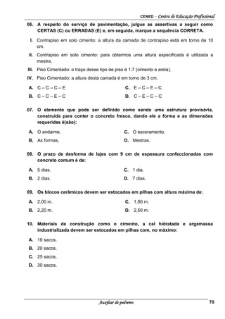 CENED – Centro de Educação Profissional
Auxiliar de pedreiro 70
06. A respeito do serviço de pavimentação, julgue as assertivas a seguir como
CERTAS (C) ou ERRADAS (E) e, em seguida, marque a sequência CORRETA.
I. Contrapiso em solo cimento: a altura da camada de contrapiso está em torno de 10
cm.
II. Contrapiso em solo cimento: para obtermos uma altura especificada é utilizada a
mestra.
III. Piso Cimentado: o traço desse tipo de piso é 1:7 (cimento e areia).
IV. Piso Cimentado: a altura desta camada é em torno de 3 cm.
A. C – C – C – E C. E – C – E – C
B. C – C – E – C D. C – E – C – C
07. O elemento que pode ser definido como sendo uma estrutura provisória,
construída para conter o concreto fresco, dando ele a forma e as dimensões
requeridas é(são):
A. O andaime. C. O escoramento.
B. As formas. D. Mestras.
08. O prazo de desforma de lajes com 9 cm de espessura confeccionadas com
concreto comum é de:
A. 5 dias. C. 1 dia.
B. 2 dias. D. 7 dias.
09. Os blocos cerâmicos devem ser estocados em pilhas com altura máxima de:
A. 2,00 m. C. 1,80 m.
B. 2,20 m. D. 2,50 m.
10. Materiais de construção como o cimento, a cal hidratada e argamassa
industrializada devem ser estocados em pilhas com, no máximo:
A. 10 sacos.
B. 20 sacos.
C. 25 sacos.
D. 30 sacos.
 