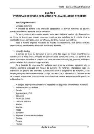 CENED – Centro de Educação Profissional
Auxiliar de pedreiro 71
SEÇÃO 4
PRINCIPAIS SERVIÇOS REALIZADOS PELO AUXILIAR DE PEDREIRO
Serviços preliminares
• Limpeza do terreno
A limpeza do terreno será efetuada obedecendo à técnica, tomados os devidos
cuidados de forma a evitarem danos a terceiros.
Os serviços de roçado e destocamento serão executados de modo a não deixar raízes
ou tocos de árvore que possam acarretar prejuízos aos trabalhos ou à própria obra. A
realização desses serviços poderá ser efetuada de forma manual ou mecânica.
Toda a matéria orgânica resultante do roçado e destocamento, bem como o entulho
depositado no terreno serão removidos do canteiro de obras.
• Locação da obra
O serviço de locar ou demarcar a obra é uma das etapas de maior importância na
construção e é feita após a limpeza do local que será construída a obra. Ela consiste em
medir e assinalar no terreno a posição dos furos ou valas de fundações, paredes, colunas e
outros detalhes, tudo de acordo com o projeto.
Se a locação de uma obra for realizada com erros de medidas, esquadro, etc. a
mesma acarreterá prejuízos em função do aumento de materiais empregados (pois as
dimensões do projeto são alteradas, aumentando assim o desperdício de materiais), e do
tempo gasto para construir novamente, ou seja, refazer o que já foi construído. Trata-se então
de uma das etapas mais importantes de uma obra e que merece atenção especial quando se
está realizando.
A locação de pequenas construções necessita das seguintes ferramentas e materiais:
• Trena metálica ou de fibra
• Escala
• Mangueira de nível
• Esquadro
• Prumo de centro
• Linha de pedreiro
• Martelo
• Marreta
• Facão
• Barbante
• Piquetes ou estacas de madeira
• Ripões
• Pregos
• Plantas
 