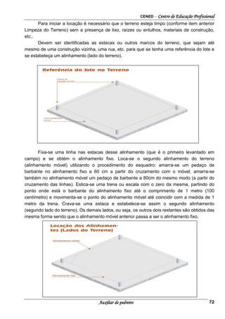 CENED – Centro de Educação Profissional
Auxiliar de pedreiro 72
Para iniciar a locação é necessário que o terreno esteja limpo (conforme item anterior
Limpeza do Terreno) sem a presença de lixo, raízes ou entulhos, materiais de construção,
etc..
Devem ser identificadas as estacas ou outros marcos do terreno, que sejam até
mesmo de uma construção vizinha, uma rua, etc. para que se tenha uma referência do lote e
se estabeleça um alinhamento (lado do terreno).
Fixa-se uma linha nas estacas desse alinhamento (que é o primeiro levantado em
campo) e se obtém o alinhamento fixo. Loca-se o segundo alinhamento do terreno
(alinhamento móvel) utilizando o procedimento do esquadro: amarra-se um pedaço de
barbante no alinhamento fixo a 60 cm a partir do cruzamento com o móvel, amarra-se
também no alinhamento móvel um pedaço de barbante a 80cm do mesmo modo (a partir do
cruzamento das linhas). Estica-se uma trena ou escala com o zero da mesma, partindo do
ponto onde está o barbante do alinhamento fixo até o comprimento de 1 metro (100
centímetro) e movimenta-se o ponto do alinhamento móvel até coincidir com a medida de 1
metro da trena. Crava-se uma estaca e estabelece-se assim o segundo alinhamento
(segundo lado do terreno). Os demais lados, ou seja, os outros dois restantes são obtidos das
mesma forma sendo que o alinhamento móvel anterior passa a ser o alinhamento fixo.
 