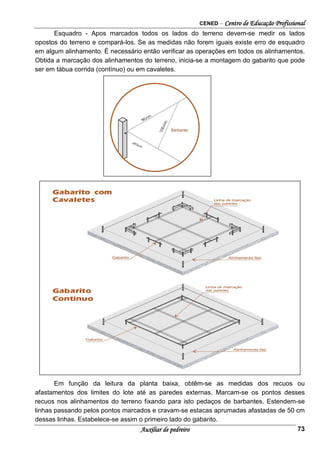CENED – Centro de Educação Profissional
Auxiliar de pedreiro 73
Esquadro - Apos marcados todos os lados do terreno devem-se medir os lados
opostos do terreno e compará-los. Se as medidas não forem iguais existe erro de esquadro
em algum alinhamento. É necessário então verificar as operações em todos os alinhamentos.
Obtida a marcação dos alinhamentos do terreno, inicia-se a montagem do gabarito que pode
ser em tábua corrida (contínuo) ou em cavaletes.
Em função da leitura da planta baixa, obtêm-se as medidas dos recuos ou
afastamentos dos limites do lote até as paredes externas. Marcam-se os pontos desses
recuos nos alinhamentos do terreno fixando para isto pedaços de barbantes. Estendem-se
linhas passando pelos pontos marcados e cravam-se estacas aprumadas afastadas de 50 cm
dessas linhas. Estabelece-se assim o primeiro lado do gabarito.
 