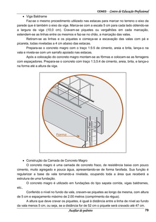 CENED – Centro de Educação Profissional
Auxiliar de pedreiro 79
• Viga Baldrame
Faz-se o mesmo procedimento utilizado nas estacas para marcar no terreno o eixo da
parede que é também o eixo da viga. Marca-se com a escala 5 cm para cada lado obtendo-se
a largura da viga (10,0 cm). Cravam-se piquetes ou vergalhões em cada marcação,
estendem-se as linhas entre os mesmos e faz-se no chão, a marcação das valas.
Retiram-se as linhas e os piquetes e começa-se a escavação das valas com pá e
picareta, todas niveladas a 4 cm abaixo das estacas.
Prepara-se o concreto magro com o traço 1:5:5 de cimento, areia e brita, lança-o na
vala e nivela-se com um sarrafo apoiado nas estacas.
Após a colocação do concreto magro montam-se as fôrmas e colocam-se as ferragens
com espaçadores. Prepara-se o concreto com traço 1:3,5:4 de cimento, areia, brita, e lança-o
na forma até a altura da viga.
• Construção da Camada de Concreto Magro
O concreto magro é uma camada de concreto fraco, de resistência baixa com pouco
cimento, muito agregado e pouca água, apresentando-se de forma farofada. Sua função é
regularizar a base da vala tornando-a nivelada, ocupando toda a área que receberá a
estrutura de uma fundação.
O concreto magro é utilizado em fundações do tipo sapata corrida, vigas baldrames,
etc..
Conferido o nível no fundo da vala, cravam-se piquetes ao longo da mesma, com altura
de 5 cm e espaçamento máximo de 2.00 metros (comprimento da régua).
A altura que deve cravar os piquetes, é igual à distância entre a linha de nível ao fundo
da vala menos 5 cm, ou seja, se a distância for de 52 cm o piquete será cravado até 47 cm.
 