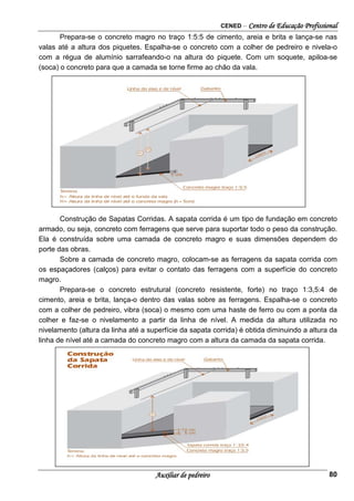 CENED – Centro de Educação Profissional
Auxiliar de pedreiro 80
Prepara-se o concreto magro no traço 1:5:5 de cimento, areia e brita e lança-se nas
valas até a altura dos piquetes. Espalha-se o concreto com a colher de pedreiro e nivela-o
com a régua de alumínio sarrafeando-o na altura do piquete. Com um soquete, apiloa-se
(soca) o concreto para que a camada se torne firme ao chão da vala.
Construção de Sapatas Corridas. A sapata corrida é um tipo de fundação em concreto
armado, ou seja, concreto com ferragens que serve para suportar todo o peso da construção.
Ela é construída sobre uma camada de concreto magro e suas dimensões dependem do
porte das obras.
Sobre a camada de concreto magro, colocam-se as ferragens da sapata corrida com
os espaçadores (calços) para evitar o contato das ferragens com a superfície do concreto
magro.
Prepara-se o concreto estrutural (concreto resistente, forte) no traço 1:3,5:4 de
cimento, areia e brita, lança-o dentro das valas sobre as ferragens. Espalha-se o concreto
com a colher de pedreiro, vibra (soca) o mesmo com uma haste de ferro ou com a ponta da
colher e faz-se o nivelamento a partir da linha de nível. A medida da altura utilizada no
nivelamento (altura da linha até a superfície da sapata corrida) é obtida diminuindo a altura da
linha de nível até a camada do concreto magro com a altura da camada da sapata corrida.
 
