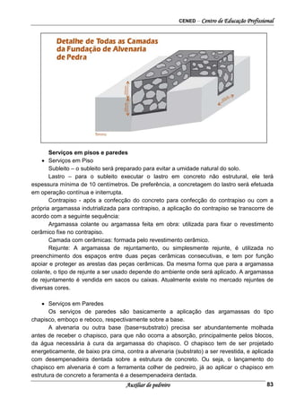 CENED – Centro de Educação Profissional
Auxiliar de pedreiro 83
Serviços em pisos e paredes
• Serviços em Piso
Subleito – o subleito será preparado para evitar a umidade natural do solo.
Lastro – para o subleito executar o lastro em concreto não estrutural, ele terá
espessura mínima de 10 centímetros. De preferência, a concretagem do lastro será efetuada
em operação contínua e initerrupta.
Contrapiso - após a confecção do concreto para confecção do contrapiso ou com a
própria argamassa indutrializada para contrapiso, a aplicação do contrapiso se transcorre de
acordo com a seguinte sequência:
Argamassa colante ou argamassa feita em obra: utilizada para fixar o revestimento
cerâmico fixe no contrapiso.
Camada com cerâmicas: formada pelo revestimento cerâmico.
Rejunte: A argamassa de rejuntamento, ou simplesmente rejunte, é utilizada no
preenchimento dos espaços entre duas peças cerâmicas consecutivas, e tem por função
apoiar e proteger as arestas das peças cerâmicas. Da mesma forma que para a argamassa
colante, o tipo de rejunte a ser usado depende do ambiente onde será aplicado. A argamassa
de rejuntamento é vendida em sacos ou caixas. Atualmente existe no mercado rejuntes de
diversas cores.
• Serviços em Paredes
Os serviços de paredes são basicamente a aplicação das argamassas do tipo
chapisco, emboço e reboco, respectivamente sobre a base.
A alvenaria ou outra base (base= substrato) precisa ser abundantemente molhada
antes de receber o chapisco, para que não ocorra a absorção, principalmente pelos blocos,
da água necessária à cura da argamassa do chapisco. O chapisco tem de ser projetado
energeticamente, de baixo pra cima, contra a alvenaria (substrato) a ser revestida, e aplicada
com desempenadeira dentada sobre a estrutura de concreto. Ou seja, o lançamento do
chapisco em alvenaria é com a ferramenta colher de pedreiro, já ao aplicar o chapisco em
estrutura de concreto a feramenta é a desempenadeira dentada.
 