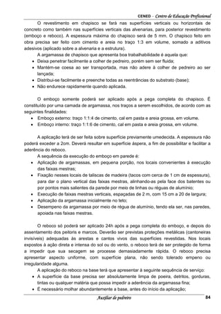 CENED – Centro de Educação Profissional
Auxiliar de pedreiro 84
O revestimento em chapisco se fará nas superfícies verticais ou horizontais de
concreto como também nas superfícies verticais das alvenarias, para posterior revestimento
(emboço e reboco). A espessura máxima do chapisco será de 5 mm. O chapisco feito em
obra precisa ser feito com cimento e areia no traço 1:3 em volume, somado a aditivos
adesivos (aplicado sobre a alvenaria e a estrutura).
A argamassa de chapisco que apresenta boa trabalhabilidade é aquela que:
• Deixa penetrar facilmente a colher de pedreiro, porém sem ser fluida;
• Mantém-se coesa ao ser transportada, mas não adere à colher de pedreiro ao ser
lançada;
• Distribui-se facilmente e preenche todas as reentrâncias do substrato (base);
• Não endurece rapidamente quando aplicada.
O emboço somente poderá ser aplicado após a pega completa do chapisco. É
constituído por uma camada de argamassa, nos traços a serem escolhidos, de acordo com as
seguintes finalidades:
• Emboço externo: traço 1:1:4 de cimento, cal em pasta e areia grossa, em volume.
• Emboço interno: traço 1:1:6 de cimento, cal em pasta e areia grossa, em volume.
A aplicação terá de ser feita sobre superfície previamente umedecida. A espessura não
poderá exceder a 2cm. Deverá resultar em superfície áspera, a fim de possibilitar e facilitar a
aderência do reboco.
A sequência da execução do emboço em parede é:
• Aplicação de argamassas, em pequena porção, nos locais convenientes à execução
das faixas mestras;
• Fixação nesses locais de taliscas de madeira (tacos com cerca de 1 cm de espessura),
para dar o plano vertical das faixas mestras, alinhando-as pela face dos batentes ou
por pontos mais salientes da parede por meio de linhas ou réguas de alumínio;
• Execução de faixas mestras verticais, espaçadas de 2 m, com 15 cm a 20 de largura;
• Aplicação da argamassa inicialmente no teto;
• Desempeno da argamassa por meio de régua de alumínio, tendo ela ser, nas paredes,
apoiada nas faixas mestras.
O reboco só poderá ser aplicado 24h após a pega completa do emboço, e depois do
assentamento dos peitoris e marcos. Deverão ser previstas proteções metálicas (cantoneiras
invisíveis) adequadas às arestas e cantos vivos das superfícies revestidas. Nos locais
expostos à ação direta e intensa do sol ou do vento, o reboco terá de ser protegido de forma
a impedir que sua secagem se processe demasiadamente rápida. O reboco precisa
apresentar aspecto uniforme, com superfície plana, não sendo tolerado empeno ou
irregularidade alguma.
A aplicação do reboco na base terá que apresentar à seguinte sequência de serviço:
• A superfície da base precisa ser absolutamente limpa de poeira, detritos, gorduras,
tintas ou qualquer matéria que possa impedir a aderência da argamassa fina;
• É necessário molhar abundantemente a base, antes do início da aplicação;
 