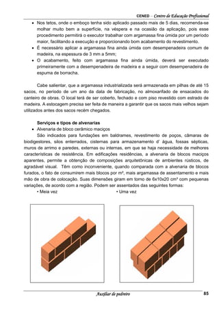 CENED – Centro de Educação Profissional
Auxiliar de pedreiro 85
• Nos tetos, onde o emboço tenha sido aplicado passado mais de 5 dias, recomenda-se
molhar muito bem a superfície, na véspera e na ocasião da aplicação, pois esse
procedimento permitirá o executor trabalhar com argamassa fina úmida por um período
maior, facilitando a execução e proporcionando bom acabamento do revestimento.
• É necessário aplicar a argamassa fina ainda úmida com desempenadeira comum de
madeira, na espessura de 3 mm a 5mm;
• O acabamento, feito com argamassa fina ainda úmida, deverá ser executado
primeiramente com a desempenadeira de madeira e a seguir com desempenadeira de
espuma de borracha.
Cabe salientar, que a argamassa industrializada será armazenada em pilhas de até 15
sacos, no período de um ano da data de fabricação, no almoxarifado de ensacados do
canteiro de obras. O local terá de ser coberto, fechado e com piso revestido com estrado de
madeira. A estocagem precisa ser feita de maneira a garantir que os sacos mais velhos sejam
utilizados antes dos sacos recém chegados.
Serviços e tipos de alvenarias
• Alvenaria de bloco cerâmico maciços
São indicados para fundações em baldrames, revestimento de poços, câmaras de
biodigestores, silos enterrados, cisternas para armazenamento d’ água, fossas sépticas,
muros de arrimo e paredes, externas ou internas, em que se haja necessidade de melhores
características de resistência. Em edificações residências, a alvenaria de blocos maciços
aparentes, permite a obtenção de composições arquitetônicas de ambientes rústicos, de
agradável visual. Têm como inconveniente, quando comparada com a alvenaria de blocos
furados, o fato de consumirem mais blocos por m², mais argamassa de assentamento e mais
mão de obra de colocação. Suas dimensões giram em torno de 6x10x20 cm³ com pequenas
variações, de acordo com a região. Podem ser assentados das seguintes formas:
• Meia vez • Uma vez
 