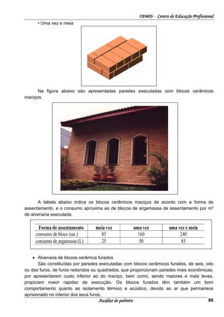 CENED – Centro de Educação Profissional
Auxiliar de pedreiro 86
• Uma vez e meia
Na figura abaixo são apresentadas paredes executadas com blocos cerâmicos
maciços.
A tabela abaixo indica os blocos cerâmicos maciços de acordo com a forma de
assentamento, e o consumo aproxima ao de blocos de argamassa de assentamento por m²
de alvenaria executada.
• Alvenaria de blocos cerâmica furados
São constituídas por paredes executadas com blocos cerâmicos furados, de seis, oito
ou dez furos, de furos redondos ou quadrados, que proporcionam paredes mais econômicas,
por apresentarem custo inferior ao do maciço, bem como, sendo maiores e mais leves,
propiciam maior rapidez de execução. Os blocos furados têm também um bom
comportamento quanto ao isolamento térmico e acústico, devido ao ar que permanece
aprisionado no interior dos seus furos.
 
