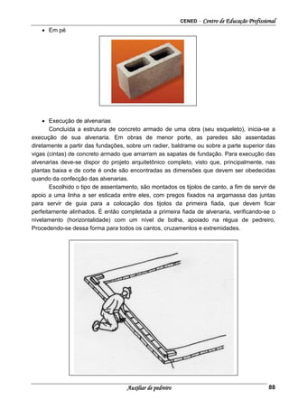 CENED – Centro de Educação Profissional
Auxiliar de pedreiro 88
• Em pé
• Execução de alvenarias
Concluída a estrutura de concreto armado de uma obra (seu esqueleto), inicia-se a
execução de sua alvenaria. Em obras de menor porte, as paredes são assentadas
diretamente a partir das fundações, sobre um radier, baldrame ou sobre a parte superior das
vigas (cintas) de concreto armado que amarram as sapatas de fundação. Para execução das
alvenarias deve-se dispor do projeto arquitetônico completo, visto que, principalmente, nas
plantas baixa e de corte é onde são encontradas as dimensões que devem ser obedecidas
quando da confecção das alvenarias.
Escolhido o tipo de assentamento, são montados os tijolos de canto, a fim de servir de
apoio a uma linha a ser esticada entre eles, com pregos fixados na argamassa das juntas
para servir de guia para a colocação dos tijolos da primeira fiada, que devem ficar
perfeitamente alinhados. É então completada a primeira fiada de alvenaria, verificando-se o
nivelamento (horizontalidade) com um nível de bolha, apoiado na régua de pedreiro,
Procedendo-se dessa forma para todos os cantos, cruzamentos e extremidades.
 