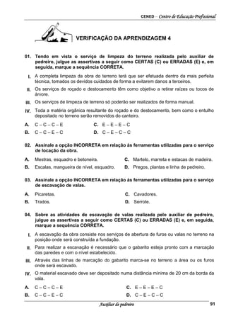 CENED – Centro de Educação Profissional
Auxiliar de pedreiro 91
VERIFICAÇÃO DA APRENDIZAGEM 4
01. Tendo em vista o serviço de limpeza do terreno realizada pelo auxiliar de
pedreiro, julgue as assertivas a seguir como CERTAS (C) ou ERRADAS (E) e, em
seguida, marque a sequência CORRETA.
I. A completa limpeza da obra do terreno terá que ser efetuada dentro da mais perfeita
técnica, tomados os devidos cuidados de forma a evitarem danos a terceiros.
II. Os serviços de roçado e destocamento têm como objetivo a retirar raízes ou tocos de
árvore.
III. Os serviços de limpeza de terreno só poderão ser realizados de forma manual.
IV. Toda a matéria orgânica resultante do roçado e do destocamento, bem como o entulho
depositado no terreno serão removidos do canteiro.
A. C – C – C – E C. E – E – E – C
B. C – C – E – C D. C – E – C – C
02. Assinale a opção INCORRETA em relação às ferramentas utilizadas para o serviço
de locação da obra.
A. Mestras, esquadro e betoneira. C. Martelo, marreta e estacas de madeira.
B. Escalas, mangueira de nível, esquadro. D. Pregos, plantas e linha de pedreiro.
03. Assinale a opção INCORRETA em relação às ferramentas utilizadas para o serviço
de escavação de valas.
A. Picaretas. C. Cavadores.
B. Trados. D. Serrote.
04. Sobre as atividades de escavação de valas realizada pelo auxiliar de pedreiro,
julgue as assertivas a seguir como CERTAS (C) ou ERRADAS (E) e, em seguida,
marque a sequência CORRETA.
I. A escavação da obra consiste nos serviços de abertura de furos ou valas no terreno na
posição onde será construída a fundação.
II. Para realizar a escavação é necessário que o gabarito esteja pronto com a marcação
das paredes e com o nível estabelecido.
III. Através das linhas de marcação do gabarito marca-se no terreno a área ou os furos
onde será escavado.
IV. O material escavado deve ser depositado numa distância mínima de 20 cm da borda da
vala.
A. C – C – C – E C. E – E – E – C
B. C – C – E – C D. C – E – C – C
 