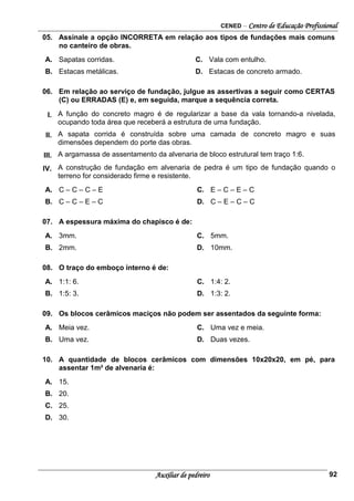 CENED – Centro de Educação Profissional
Auxiliar de pedreiro 92
05. Assinale a opção INCORRETA em relação aos tipos de fundações mais comuns
no canteiro de obras.
A. Sapatas corridas. C. Vala com entulho.
B. Estacas metálicas. D. Estacas de concreto armado.
06. Em relação ao serviço de fundação, julgue as assertivas a seguir como CERTAS
(C) ou ERRADAS (E) e, em seguida, marque a sequência correta.
I. A função do concreto magro é de regularizar a base da vala tornando-a nivelada,
ocupando toda área que receberá a estrutura de uma fundação.
II. A sapata corrida é construída sobre uma camada de concreto magro e suas
dimensões dependem do porte das obras.
III. A argamassa de assentamento da alvenaria de bloco estrutural tem traço 1:6.
IV. A construção de fundação em alvenaria de pedra é um tipo de fundação quando o
terreno for considerado firme e resistente.
A. C – C – C – E C. E – C – E – C
B. C – C – E – C D. C – E – C – C
07. A espessura máxima do chapisco é de:
A. 3mm. C. 5mm.
B. 2mm. D. 10mm.
08. O traço do emboço interno é de:
A. 1:1: 6. C. 1:4: 2.
B. 1:5: 3. D. 1:3: 2.
09. Os blocos cerâmicos maciços não podem ser assentados da seguinte forma:
A. Meia vez. C. Uma vez e meia.
B. Uma vez. D. Duas vezes.
10. A quantidade de blocos cerâmicos com dimensões 10x20x20, em pé, para
assentar 1m² de alvenaria é:
A. 15.
B. 20.
C. 25.
D. 30.
 