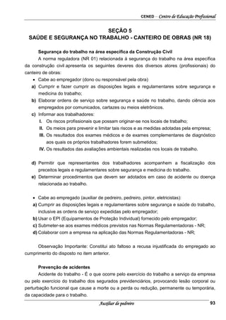 CENED – Centro de Educação Profissional
Auxiliar de pedreiro 93
SEÇÃO 5
SAÚDE E SEGURANÇA NO TRABALHO - CANTEIRO DE OBRAS (NR 18)
Segurança do trabalho na área específica da Construção Civil
A norma reguladora (NR 01) relacionada à segurança do trabalho na área específica
da construção civil apresenta os seguintes deveres dos diversos atores (profissionais) do
canteiro de obras:
• Cabe ao empregador (dono ou responsável pela obra)
a) Cumprir e fazer cumprir as disposições legais e regulamentares sobre segurança e
medicina do trabalho;
b) Elaborar ordens de serviço sobre segurança e saúde no trabalho, dando ciência aos
empregados por comunicados, cartazes ou meios eletrônicos.
c) Informar aos trabalhadores:
I. Os riscos profissionais que possam originar-se nos locais de trabalho;
II. Os meios para prevenir e limitar tais riscos e as medidas adotadas pela empresa;
III. Os resultados dos exames médicos e de exames complementares de diagnóstico
aos quais os próprios trabalhadores forem submetidos;
IV. Os resultados das avaliações ambientais realizadas nos locais de trabalho.
d) Permitir que representantes dos trabalhadores acompanhem a fiscalização dos
preceitos legais e regulamentares sobre segurança e medicina do trabalho.
e) Determinar procedimentos que devem ser adotados em caso de acidente ou doença
relacionada ao trabalho.
• Cabe ao empregado (auxiliar de pedreiro, pedreiro, pintor, eletricistas):
a) Cumprir as disposições legais e regulamentares sobre segurança e saúde do trabalho,
inclusive as ordens de serviço expedidas pelo empregador;
b) Usar o EPI (Equipamentos de Proteção Individual) fornecido pelo empregador;
c) Submeter-se aos exames médicos previstos nas Normas Regulamentadoras - NR;
d) Colaborar com a empresa na aplicação das Normas Regulamentadoras - NR;
Observação Importante: Constitui ato faltoso a recusa injustificada do empregado ao
cumprimento do disposto no item anterior.
Prevenção de acidentes
Acidente do trabalho - É o que ocorre pelo exercício do trabalho a serviço da empresa
ou pelo exercício do trabalho dos segurados previdenciários, provocando lesão corporal ou
perturbação funcional que cause a morte ou a perda ou redução, permanente ou temporária,
da capacidade para o trabalho.
 