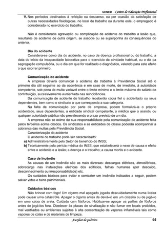 CENED – Centro de Educação Profissional
Auxiliar de pedreiro 95
V. Nos períodos destinados à refeição ou descanso, ou por ocasião da satisfação de
outras necessidades fisiológicas, no local de trabalho ou durante este, o empregado é
considerado no exercício do trabalho;
Não é considerada agravação ou complicação de acidente do trabalho a lesão que,
resultante de acidente de outra origem, se associe ou se superponha às consequências do
anterior.
Dia do acidente
Considera-se como dia do acidente, no caso de doença profissional ou do trabalho, a
data do início da incapacidade laborativa para o exercício da atividade habitual, ou o dia da
segregação compulsória, ou o dia em que for realizado o diagnóstico, valendo para este efeito
o que ocorrer primeiro.
Comunicação do acidente
A empresa deverá comunicar o acidente do trabalho à Previdência Social até o
primeiro dia útil seguinte ao da ocorrência e em caso de morte, de imediato, à autoridade
competente, sob pena de multa variável entre o limite mínimo e o limite máximo do salário de
contribuição, sucessivamente aumentada nas reincidências.
Da comunicação de acidente do trabalho receberão cópia fiel o acidentado ou seus
dependentes, bem como o sindicato a que corresponda a sua categoria.
Na falta de comunicação por parte da empresa, podem formalizá-la o próprio
acidentado, seus dependentes, a entidade sindical competente, o médico que o assistiu ou
qualquer autoridade pública não prevalecendo o prazo previsto de um dia.
A empresa não se exime de sua responsabilidade pela comunicação do acidente feita
pelos terceiros acima citados. Os sindicatos e as entidades de classe poderão acompanhar a
cobrança das multas pela Previdência Social.
Caracterização do acidente
O acidente de trabalho pode ser caracterizado:
a) Administrativamente pelo Setor de benefício do INSS;
b) Tecnicamente pela perícia médica do INSS, que estabelecerá o nexo de causa e efeito
entre o acidente e a lesão; a doença e o trabalho; a causa mortis e o acidente.
Caso de Incêndio
As causas de um incêndio são as mais diversas: descargas elétricas, atmosféricas,
sobrecarga nas instalações elétricas dos edifícios, falhas humanas (por descuido,
desconhecimento ou irresponsabilidade) etc.
Os cuidados básicos para evitar e combater um incêndio indicados a seguir, podem
salvar vidas e bens patrimoniais.
Cuidados básicos
Não brincar com fogo! Um cigarro mal apagado jogado descuidadamente numa lixeira
pode causar uma catástrofe. Apagar o cigarro antes de deixá-lo em um cinzeiro ou de jogá-lo
em uma caixa de areia. Cuidado com fósforos. Habituar-se apagar os palitos de fósforos
antes de jogá-los fora. Obedecer às placas de sinalização e não fumar em locais proibidos,
mal ventilados ou ambientes sujeitos à alta concentração de vapores inflamáveis tais como
vapores de colas e de materiais de limpeza.
 