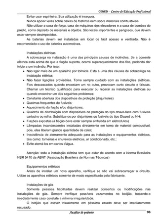CENED – Centro de Educação Profissional
Auxiliar de pedreiro 96
Evitar usar espiriteira. Sua utilização é insegura.
Nunca apoiar velas sobre caixas de fósforos nem sobre materiais combustíveis.
Não utilizar a casa de força, casa de máquinas dos elevadores e a casa de bombas do
prédio, como depósito de materiais e objetos. São locais importantes e perigosos, que devem
estar sempre desimpedidos.
As baterias devem ser instaladas em local de fácil acesso e ventilado. Não é
recomendado o uso de baterias automotivas.
Instalações elétricas
A sobrecarga na instalação é uma das principais causas de incêndios. Se a corrente
elétrica está acima do que a fiação suporta, ocorre superaquecimento dos fios, podendo dar
início a um incêndio. Por isso:
• Não ligar mais de um aparelho por tomada. Esta é uma das causas de sobrecarga na
instalação elétrica;
• Não fazer ligações provisórias. Tome sempre cuidado com as instalações elétricas.
Fios descascados quando encostam um no outro, provocam curto circuito e faíscas.
Chamar um técnico qualificado para executar ou reparar as instalações elétricas ou
quando encontrar um dos seguintes problemas:
• Constante abertura dos dispositivos de proteção (disjuntores)
• Queimas frequentes de fusíveis;
• Aquecimento da fiação e/ou disjuntores;
• Quadros de distribuição com dispositivos de proteção do tipo chave-faca com fusíveis
cartucho ou rolha. Substitua-os por disjuntores ou fusíveis do tipo Diazed ou NH;
• Fiações expostas (a fiação deve estar sempre embutida em eletrodutos)
• Lâmpadas incandescentes instaladas diretamente em torno de material combustível,
pois, elas liberam grande quantidade de calor;
• Inexistência de aterramento adequado para as instalações e equipamentos elétricos,
tais como: torneiras e chuveiros elétricos, ar condicionado, etc.;
• Evite aterrá-los em canos d'água.
Atenção: toda a instalação elétrica tem que estar de acordo com a Norma Brasileira
NBR 5410 da ABNT (Associação Brasileira de Normas Técnicas)
Equipamentos elétricos
Antes de instalar um novo aparelho, verifique se não vai sobrecarregar o circuito.
Utilize os aparelhos elétricos somente de modo especificado pelo fabricante.
Instalações de gás
Somente pessoas habilitadas devem realizar consertos ou modificações nas
instalações de gás. Sempre verifique possíveis vazamentos no botijão, trocando-o
imediatamente caso constate a mínima irregularidade.
O botijão que estiver visualmente em péssimo estado deve ser imediatamente
recusado.
 
