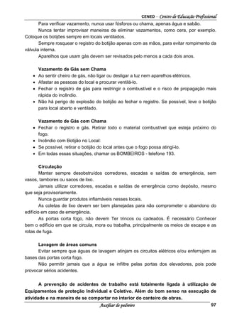 CENED – Centro de Educação Profissional
Auxiliar de pedreiro 97
Para verificar vazamento, nunca usar fósforos ou chama, apenas água e sabão.
Nunca tentar improvisar maneiras de eliminar vazamentos, como cera, por exemplo.
Coloque os botijões sempre em locais ventilados.
Sempre rosquear o registro do botijão apenas com as mãos, para evitar rompimento da
válvula interna.
Aparelhos que usam gás devem ser revisados pelo menos a cada dois anos.
Vazamento de Gás sem Chama
• Ao sentir cheiro de gás, não ligar ou desligar a luz nem aparelhos elétricos.
• Afastar as pessoas do local e procurar ventilá-lo.
• Fechar o registro de gás para restringir o combustível e o risco de propagação mais
rápida do incêndio.
• Não há perigo de explosão do botijão ao fechar o registro. Se possível, leve o botijão
para local aberto e ventilado.
Vazamento de Gás com Chama
• Fechar o registro e gás. Retirar todo o material combustível que esteja próximo do
fogo.
• Incêndio com Botijão no Local:
• Se possível, retirar o botijão do local antes que o fogo possa atingí-lo.
• Em todas essas situações, chamar os BOMBEIROS - telefone 193.
Circulação
Manter sempre desobstruídos corredores, escadas e saídas de emergência, sem
vasos, tambores ou sacos de lixo.
Jamais utilizar corredores, escadas e saídas de emergência como depósito, mesmo
que seja provisoriamente.
Nunca guardar produtos inflamáveis nesses locais.
As coletas de lixo devem ser bem planejadas para não comprometer o abandono do
edifício em caso de emergência.
As portas corta fogo, não devem Ter trincos ou cadeados. É necessário Conhecer
bem o edifício em que se circula, mora ou trabalha, principalmente os meios de escape e as
rotas de fuga.
Lavagem de áreas comuns
Evitar sempre que águas de lavagem atinjam os circuitos elétricos e/ou enferrujem as
bases das portas corta fogo.
Não permitir jamais que a água se infiltre pelas portas dos elevadores, pois pode
provocar sérios acidentes.
A prevenção de acidentes de trabalho está totalmente ligada à utilização de
Equipamentos de proteção Individual e Coletivo. Além do bom senso na execução de
atividade e na maneira de se comportar no interior do canteiro de obras.
 