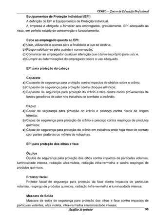 CENED – Centro de Educação Profissional
Auxiliar de pedreiro 98
Equipamentos de Proteção Individual (EPI)
A definição de EPI é Equipamentos de Proteção Individual.
A empresa é obrigada a fornecer aos empregados, gratuitamente, EPI adequado ao
risco, em perfeito estado de conservação e funcionamento.
Cabe ao empregado quanto ao EPI:
a) Usar, utilizando-o apenas para a finalidade a que se destina;
b) Responsabilizar-se pela guarda e conservação;
c) Comunicar ao empregador qualquer alteração que o torne impróprio para uso; e,
d) Cumprir as determinações do empregador sobre o uso adequado.
EPI para proteção da cabeça
Capacete
a) Capacete de segurança para proteção contra impactos de objetos sobre o crânio;
b) Capacete de segurança para proteção contra choques elétricos;
c) Capacete de segurança para proteção do crânio e face contra riscos provenientes de
fontes geradoras de calor nos trabalhos de combate a incêndio.
Capuz
a) Capuz de segurança para proteção do crânio e pescoço contra riscos de origem
térmica;
b) Capuz de segurança para proteção do crânio e pescoço contra respingos de produtos
químicos;
c) Capuz de segurança para proteção do crânio em trabalhos onde haja risco de contato
com partes giratórias ou móveis de máquinas.
EPI para proteção dos olhos e face
Óculos
Óculos de segurança para proteção dos olhos contra impactos de partículas volantes,
luminosidade intensa, radiação ultra-violeta, radiação infra-vermelha e contra respingos de
produtos químicos.
Protetor facial
Protetor facial de segurança para proteção da face contra impactos de partículas
volantes, respingo de produtos químicos, radiação infra-vermelha e luminosidade intensa.
Máscara de Solda
Máscara de solda de segurança para proteção dos olhos e face contra impactos de
partículas volantes, ultra violeta, infra-vermelha e luminosidade intensa;
 