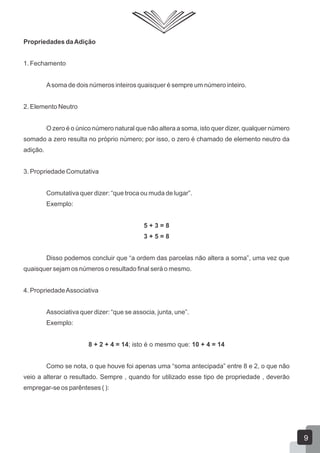 Propriedades daAdição
1. Fechamento
Asoma de dois números inteiros quaisquer é sempre um número inteiro.
2. Elemento Neutro
O zero é o único número natural que não altera a soma, isto quer dizer, qualquer número
somado a zero resulta no próprio número; por isso, o zero é chamado de elemento neutro da
adição.
3. Propriedade Comutativa
Comutativa quer dizer: “que troca ou muda de lugar”.
Exemplo:
5 + 3 = 8
3 + 5 = 8
Disso podemos concluir que “a ordem das parcelas não altera a soma”, uma vez que
quaisquer sejam os números o resultado final será o mesmo.
4. PropriedadeAssociativa
Associativa quer dizer: “que se associa, junta, une”.
Exemplo:
8 + 2 + 4 = 14; isto é o mesmo que: 10 + 4 = 14
Como se nota, o que houve foi apenas uma “soma antecipada” entre 8 e 2, o que não
veio a alterar o resultado. Sempre , quando for utilizado esse tipo de propriedade , deverão
empregar-se os parênteses ( ):
9
 