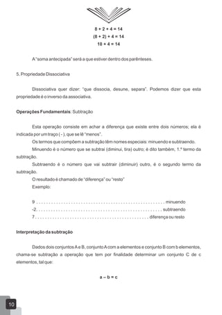 8 + 2 + 4 = 14
(8 + 2) + 4 = 14
10 + 4 = 14
A“soma antecipada” será a que estiver dentro dos parênteses.
5. Propriedade Dissociativa
Dissociativa quer dizer: “que dissocia, desune, separa”. Podemos dizer que esta
propriedade é o inverso da associativa.
Operações Fundamentais: Subtração
Esta operação consiste em achar a diferença que existe entre dois números; ela é
indicada por um traço ( - ), que se lê “menos”.
Os termos que compõem a subtração têm nomes especiais: minuendo e subtraendo.
Minuendo é o número que se subtrai (diminui, tira) outro; é dito também, 1.º termo da
subtração.
Subtraendo é o número que vai subtrair (diminuir) outro, é o segundo termo da
subtração.
O resultado é chamado de “diferença” ou “resto”
Exemplo:
9 . . . . . . . . . . . . . . . . . . . . . . . . . . . . . . . . . . . . . . . . . . . . . . . . . . . . minuendo
-2. . . . . . . . . . . . . . . . . . . . . . . . . . . . . . . . . . . . . . . . . . . . . . . . . . . subtraendo
7. . . . . . . . . . . . . . . . . . . . . . . . . . . . . . . . . . . . . . . . . . . . . . diferença ou resto
Interpretação da subtração
Dados dois conjuntosAe B, conjuntoAcom a elementos e conjunto B com b elementos,
chama-se subtração a operação que tem por finalidade determinar um conjunto C de c
elementos, tal que:
a – b = c
10
 