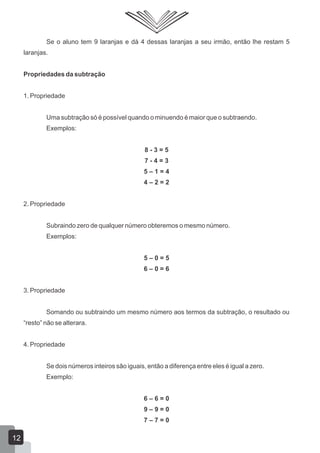 Se o aluno tem 9 laranjas e dá 4 dessas laranjas a seu irmão, então lhe restam 5
laranjas.
Propriedades da subtração
1. Propriedade
Uma subtração só é possível quando o minuendo é maior que o subtraendo.
Exemplos:
8 - 3 = 5
7 - 4 = 3
5 – 1 = 4
4 – 2 = 2
2. Propriedade
Subraindo zero de qualquer número obteremos o mesmo número.
Exemplos:
5 – 0 = 5
6 – 0 = 6
3. Propriedade
Somando ou subtraindo um mesmo número aos termos da subtração, o resultado ou
“resto” não se alterara.
4. Propriedade
Se dois números inteiros são iguais, então a diferença entre eles é igual a zero.
Exemplo:
6 – 6 = 0
9 – 9 = 0
7 – 7 = 0
12
 